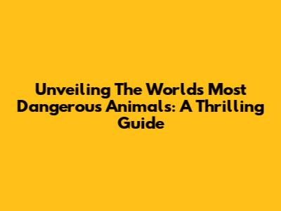 Unveiling The World's Most Dangerous Animals: A Thrilling Guide
