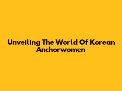 Unveiling The World Of Korean Anchorwomen
