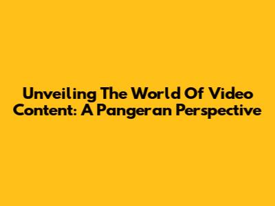 Unveiling The World Of Video Content: A Pangeran Perspective