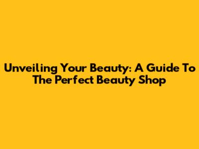 Unveiling Your Beauty: A Guide To The Perfect Beauty Shop