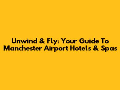 Unwind & Fly: Your Guide To Manchester Airport Hotels & Spas