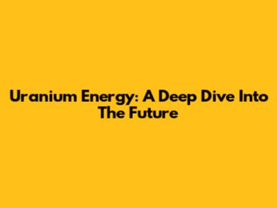 Uranium Energy: A Deep Dive Into The Future
