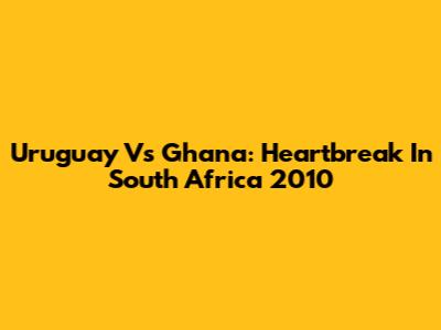 Uruguay Vs Ghana: Heartbreak In South Africa 2010