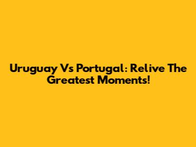 Uruguay Vs Portugal: Relive The Greatest Moments!