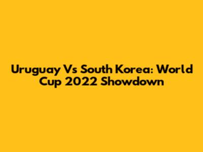 Uruguay Vs South Korea: World Cup 2022 Showdown