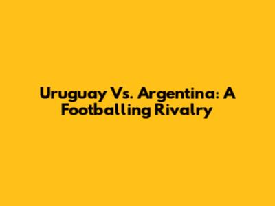 Uruguay Vs. Argentina: A Footballing Rivalry