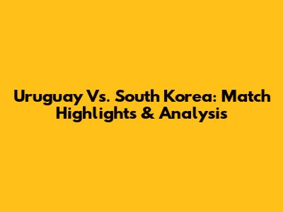 Uruguay Vs. South Korea: Match Highlights & Analysis