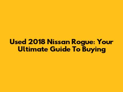 Used 2018 Nissan Rogue: Your Ultimate Guide To Buying