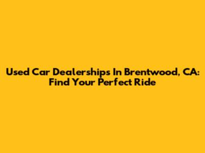 Used Car Dealerships In Brentwood, CA: Find Your Perfect Ride