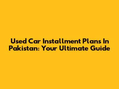 Used Car Installment Plans In Pakistan: Your Ultimate Guide