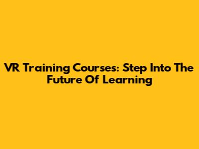 VR Training Courses: Step Into The Future Of Learning