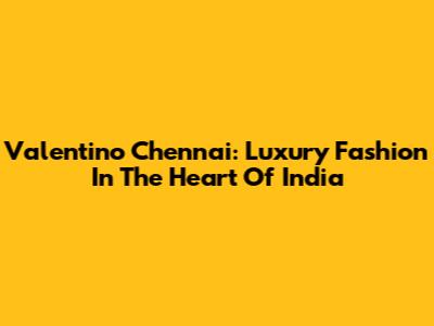 Valentino Chennai: Luxury Fashion In The Heart Of India