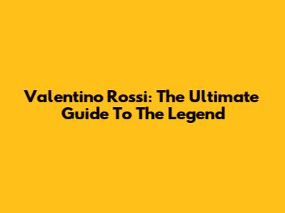 Valentino Rossi: The Ultimate Guide To The Legend