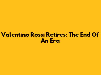 Valentino Rossi Retires: The End Of An Era