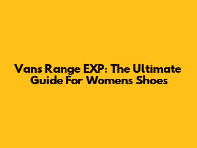 Vans Range EXP: The Ultimate Guide For Women's Shoes
