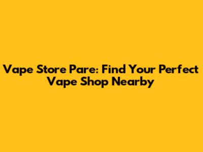 Vape Store Pare: Find Your Perfect Vape Shop Nearby