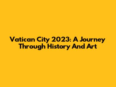 Vatican City 2023: A Journey Through History And Art