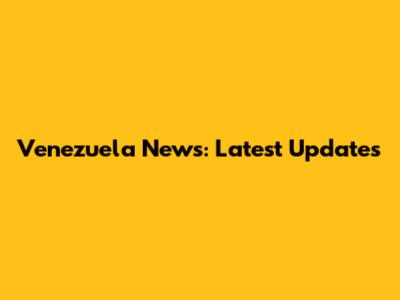 Venezuela News: Latest Updates