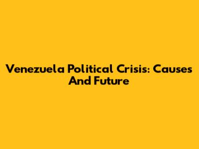 Venezuela Political Crisis: Causes And Future