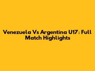 Venezuela Vs Argentina U17: Full Match Highlights