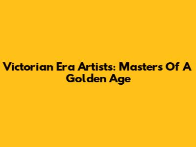 Victorian Era Artists: Masters Of A Golden Age