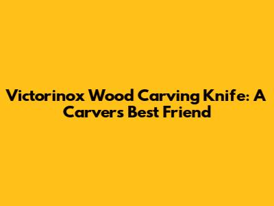 Victorinox Wood Carving Knife: A Carver's Best Friend