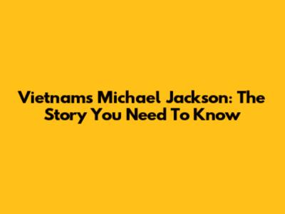Vietnam's Michael Jackson: The Story You Need To Know