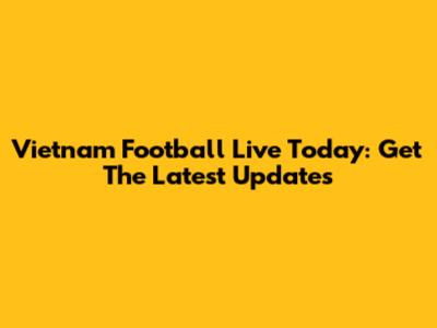 Vietnam Football Live Today: Get The Latest Updates