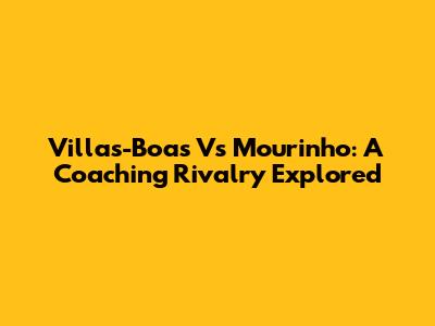 Villas-Boas Vs Mourinho: A Coaching Rivalry Explored