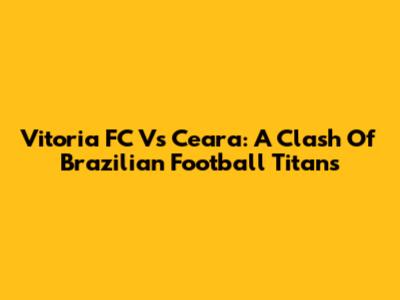 Vitoria FC Vs Ceara: A Clash Of Brazilian Football Titans