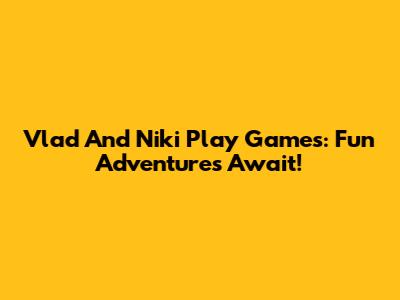 Vlad And Niki Play Games: Fun Adventures Await!