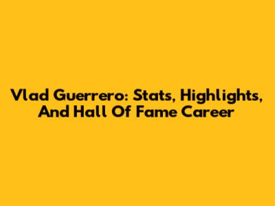Vlad Guerrero: Stats, Highlights, And Hall Of Fame Career