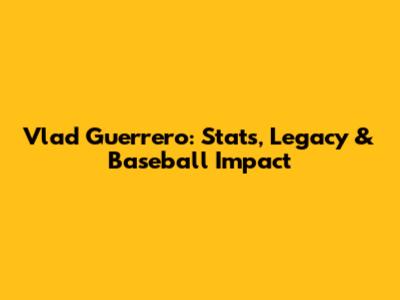Vlad Guerrero: Stats, Legacy & Baseball Impact