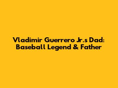 Vladimir Guerrero Jr.'s Dad: Baseball Legend & Father