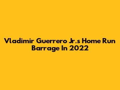 Vladimir Guerrero Jr.'s Home Run Barrage In 2022