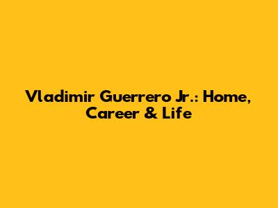 Vladimir Guerrero Jr.: Home, Career & Life