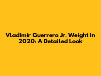 Vladimir Guerrero Jr. Weight In 2020: A Detailed Look