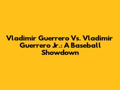 Vladimir Guerrero Vs. Vladimir Guerrero Jr.: A Baseball Showdown