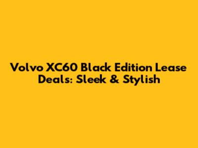 Volvo XC60 Black Edition Lease Deals: Sleek & Stylish