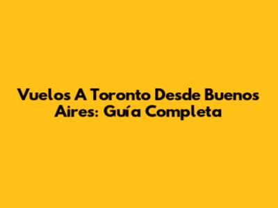 Vuelos A Toronto Desde Buenos Aires: Guía Completa