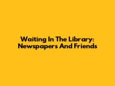 Waiting In The Library: Newspapers And Friends