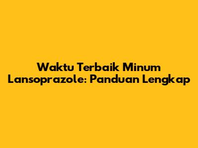 Waktu Terbaik Minum Lansoprazole: Panduan Lengkap