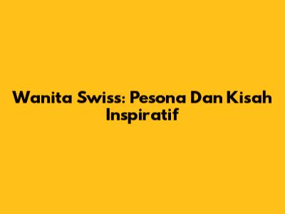 Wanita Swiss: Pesona Dan Kisah Inspiratif