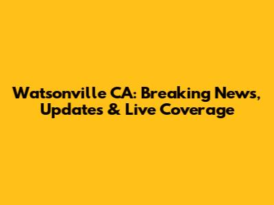 Watsonville CA: Breaking News, Updates & Live Coverage