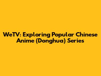 WeTV: Exploring Popular Chinese Anime (Donghua) Series