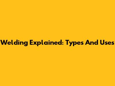 Welding Explained: Types And Uses
