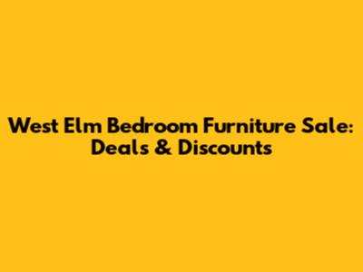 West Elm Bedroom Furniture Sale: Deals & Discounts