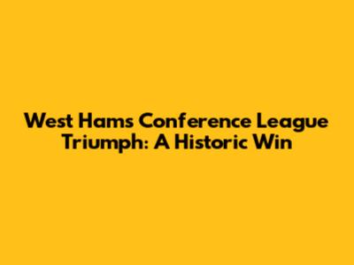 West Ham's Conference League Triumph: A Historic Win