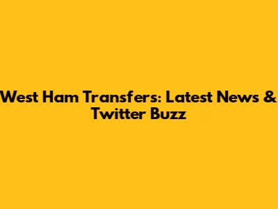 West Ham Transfers: Latest News & Twitter Buzz