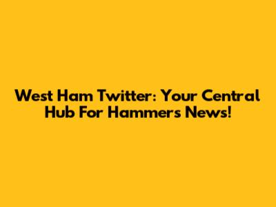West Ham Twitter: Your Central Hub For Hammers News!